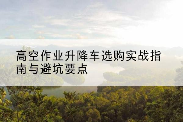 娄底升降车怎么选-高空作业升降车选购实战指南与避坑要点