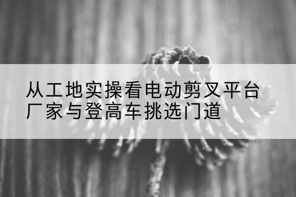 娄底电动剪叉升降平台厂家-从工地实操看电动剪叉平台厂家与登高车挑选门道