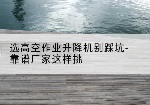 娄底剪叉式升降机厂家-选高空作业升降机别踩坑-靠谱厂家这样挑