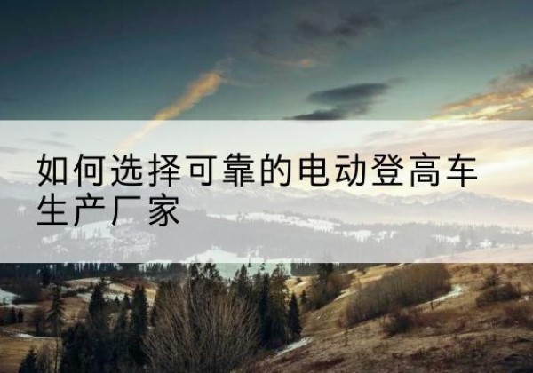 娄底电动登高车厂家-如何选择可靠的电动登高车生产厂家
