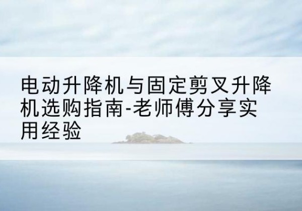 娄底电动升降机怎么选-电动升降机与固定剪叉升降机选购指南-老师傅分享实用经验