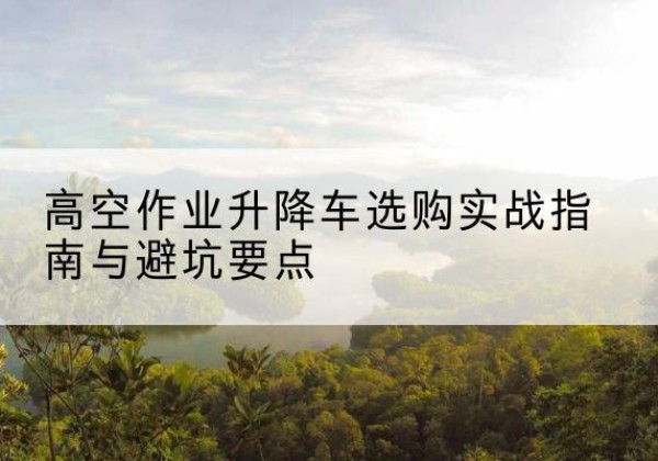 娄底升降车怎么选-高空作业升降车选购实战指南与避坑要点