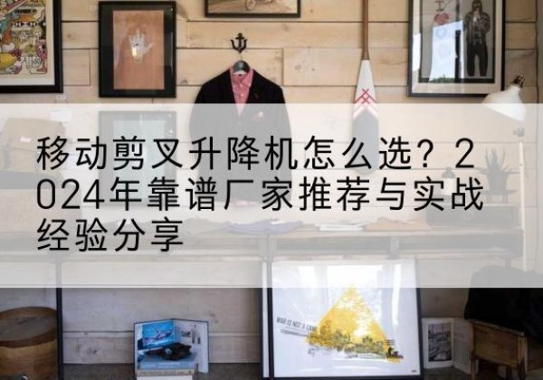 娄底升降平台厂家推荐-移动剪叉升降机怎么选？2024年靠谱厂家推荐与实战经验分享